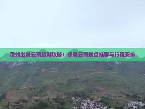 宿州出发云南旅游攻略：探寻云南景点推荐与行程安排
