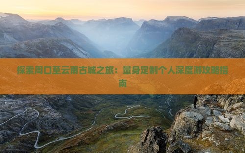 探索周口至云南古城之旅：量身定制个人深度游攻略指南