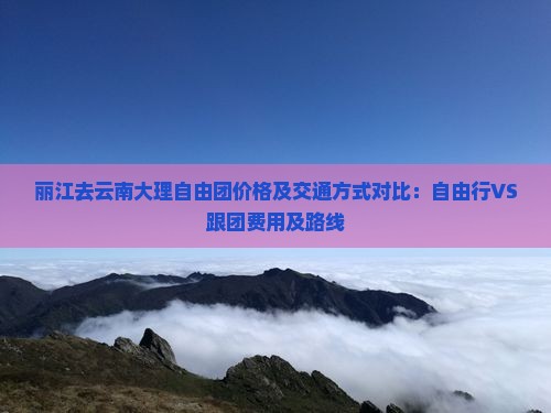 丽江去云南大理自由团价格及交通方式对比：自由行VS跟团费用及路线