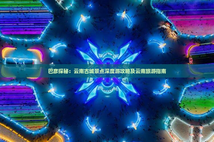 巴彦探秘：云南古城景点深度游攻略及云南旅游指南