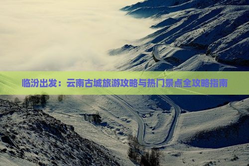 临汾出发：云南古城旅游攻略与热门景点全攻略指南