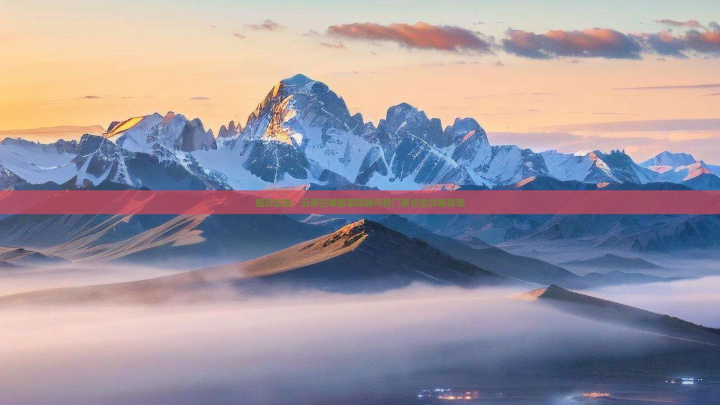 临汾出发：云南古城旅游攻略与热门景点全攻略指南