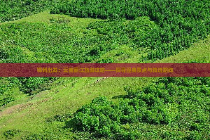 鄂州出发：云南丽江旅游攻略——探寻经典景点与精选路线