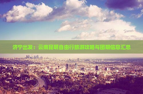 济宁出发：云南昆明自由行旅游攻略与团期信息汇总