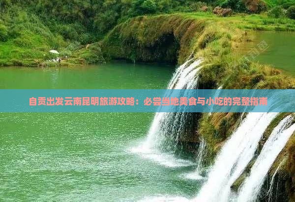 自贡出发云南昆明旅游攻略：必尝当地美食与小吃的完整指南