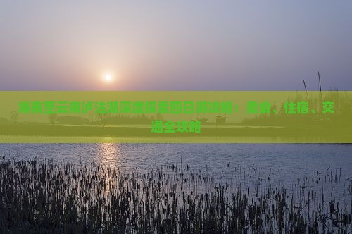 海南至云南泸沽湖深度探索四日游攻略：美食、住宿、交通全攻略