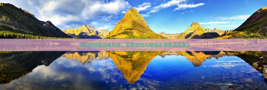 《从和田至云南大理：行程规划与精选必游景点指南》