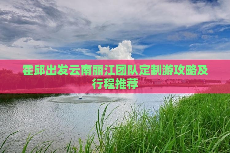 霍邱出发云南丽江团队定制游攻略及行程推荐