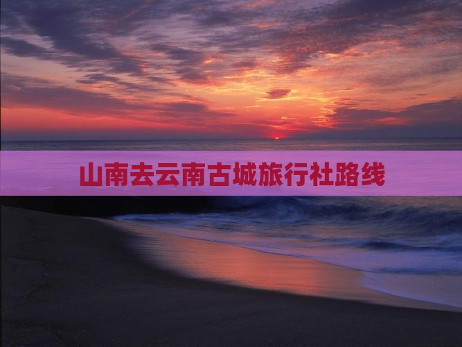 山南去云南古城旅行社路线