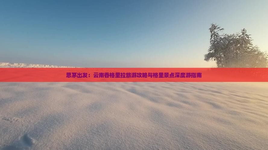 思茅出发：云南香格里拉旅游攻略与格里景点深度游指南