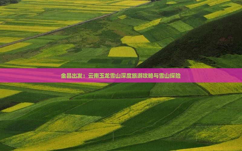 金昌出发：云南玉龙雪山深度旅游攻略与雪山探险