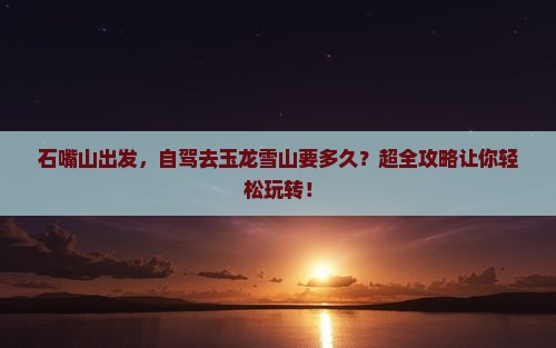 石嘴山到云南玉龙雪山攻略