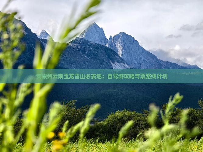 安康到云南玉龙雪山必去地：自驾游攻略与票路线计划