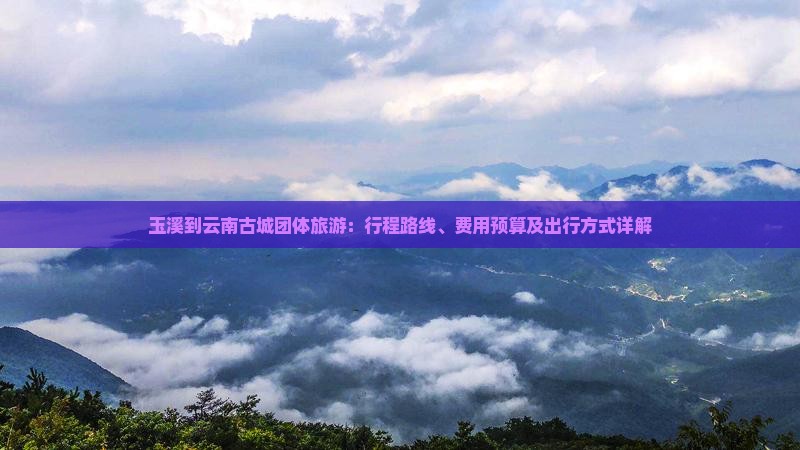玉溪到云南古城团体旅游：行程路线、费用预算及出行方式详解
