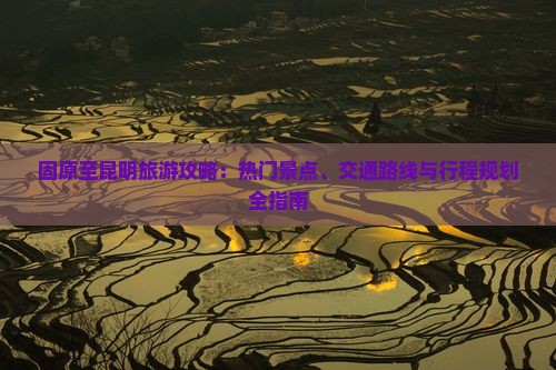 固原至昆明旅游攻略：热门景点、交通路线与行程规划全指南