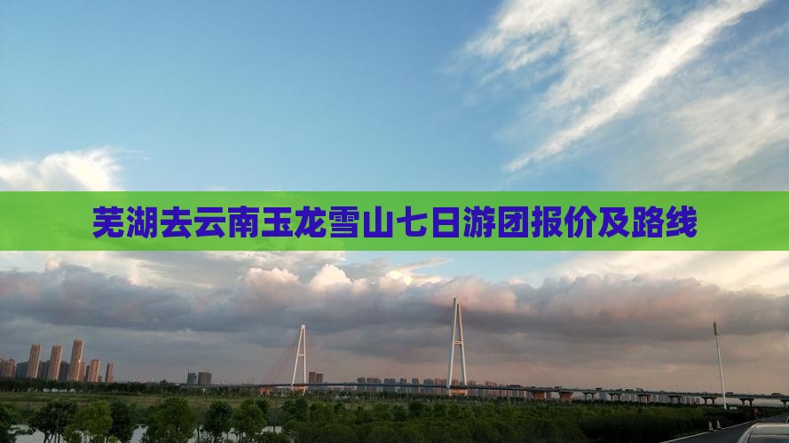 芜湖去云南玉龙雪山七日游团报价及路线