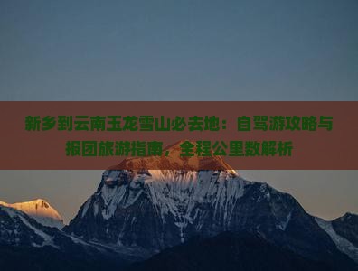 新乡到云南玉龙雪山必去地:自驾游攻略与报团旅游指南,全程公里数解析 新乡到云南玉龙雪山必去地:自驾游攻略与报团旅游指南,全程公里数解析