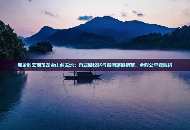 新乡到云南玉龙雪山必去地:自驾游攻略与报团旅游指南,全程公里数解析 新乡到云南玉龙雪山必去地:自驾游攻略与报团旅游指南,全程公里数解析