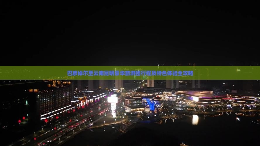 巴彦倬尔至云南昆明豪华旅游团行程及特色体验全攻略