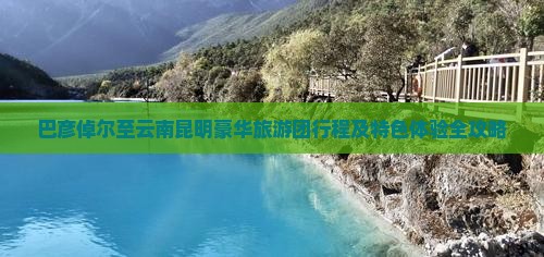 巴彦倬尔至云南昆明豪华旅游团行程及特色体验全攻略