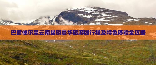 巴彦倬尔至云南昆明豪华旅游团行程及特色体验全攻略