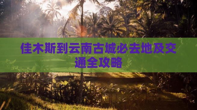 佳木斯到云南古城必去地及交通全攻略