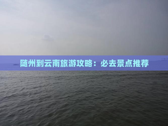 随州到云南旅游攻略：必去景点推荐