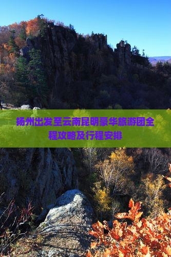 扬州出发至云南昆明豪华旅游团全程攻略及行程安排
