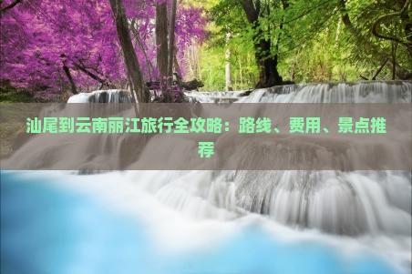 汕尾到云南丽江旅行全攻略：路线、费用、景点推荐