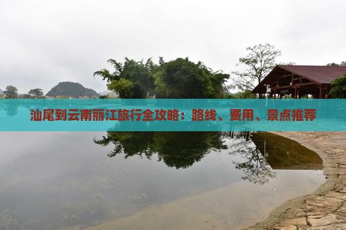 汕尾到云南丽江旅行全攻略：路线、费用、景点推荐