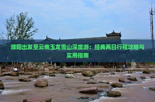 濮阳出发至云南玉龙雪山深度游：经典两日行程攻略与实用指南