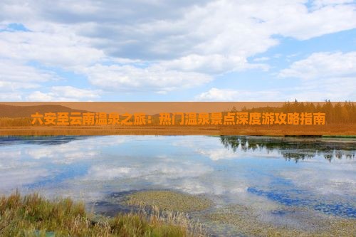 六安至云南温泉之旅：热门温泉景点深度游攻略指南