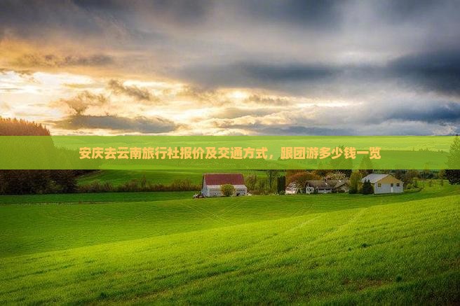 安庆去云南旅行社报价及交通方式，跟团游多少钱一览