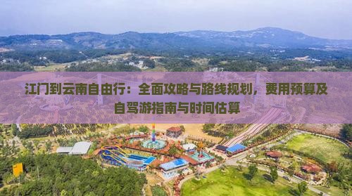 江门到云南自由行：全面攻略与路线规划，费用预算及自驾游指南与时间估算