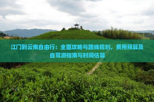江门到云南自由行：全面攻略与路线规划，费用预算及自驾游指南与时间估算
