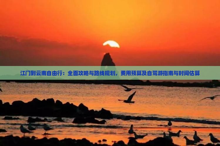 江门到云南自由行：全面攻略与路线规划，费用预算及自驾游指南与时间估算