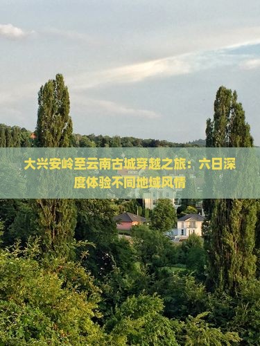 大兴安岭至云南古城穿越之旅：六日深度体验不同地域风情
