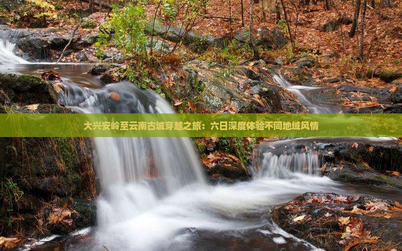 大兴安岭至云南古城穿越之旅：六日深度体验不同地域风情