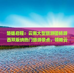 楚雄启程：云南大型旅游团畅游西双版纳热门旅游景点，领略云南旅游魅力