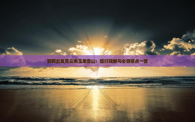 邯郸出发至云南玉龙雪山：旅行攻略与必游景点一览