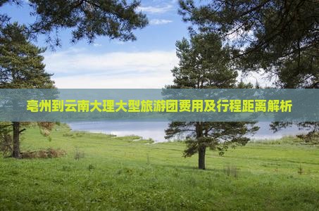 亳州到云南大理大型旅游团费用及行程距离解析