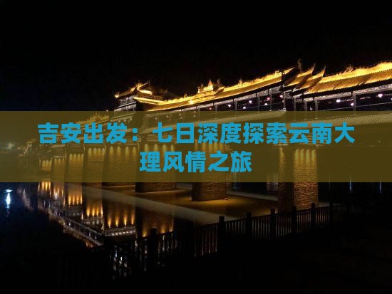 吉安出发：七日深度探索云南大理风情之旅