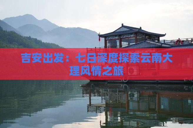吉安出发：七日深度探索云南大理风情之旅