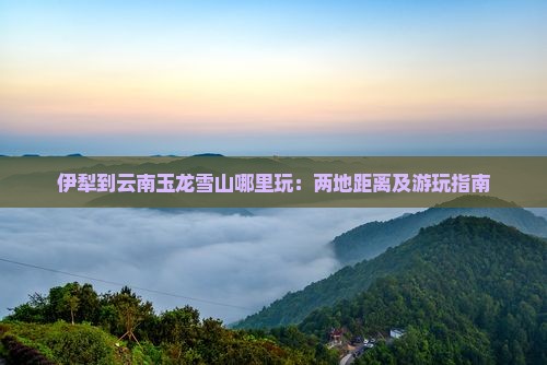 伊犁到云南玉龙雪山哪里玩：两地距离及游玩指南