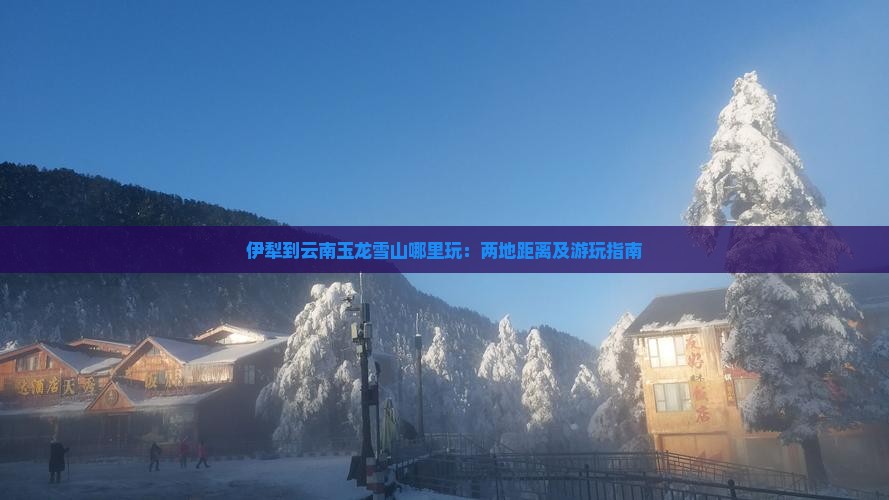 伊犁到云南玉龙雪山哪里玩：两地距离及游玩指南