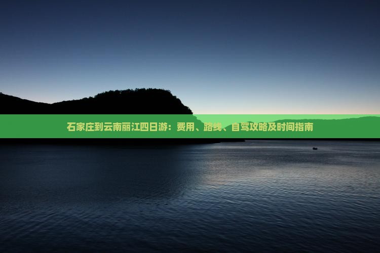 石家庄到云南丽江四日游：费用、路线、自驾攻略及时间指南