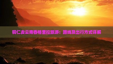 铜仁去云南香格里拉旅游：路线及出行方式详解
