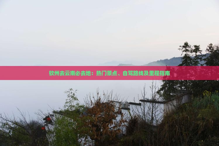钦州去云南必去地：热门景点、自驾路线及里程指南