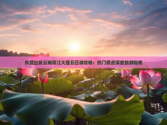东营出发云南丽江大理五日游攻略：热门景点深度旅游指南
