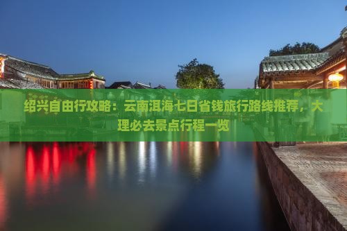 绍兴自由行攻略：云南洱海七日省钱旅行路线推荐，大理必去景点行程一览